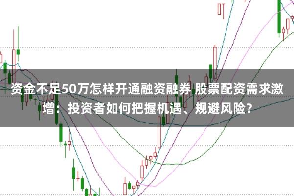 资金不足50万怎样开通融资融券 股票配资需求激增：投资者如何把握机遇、规避风险？