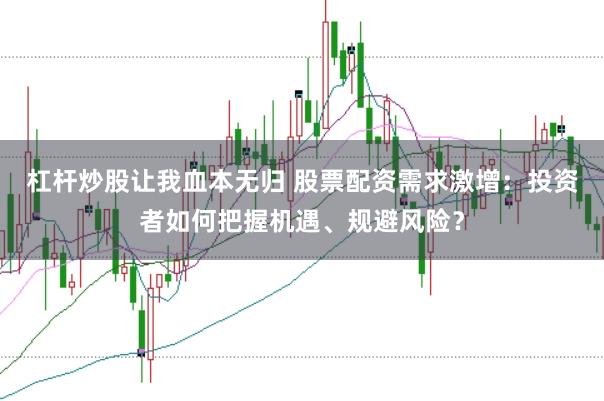 杠杆炒股让我血本无归 股票配资需求激增：投资者如何把握机遇、规避风险？