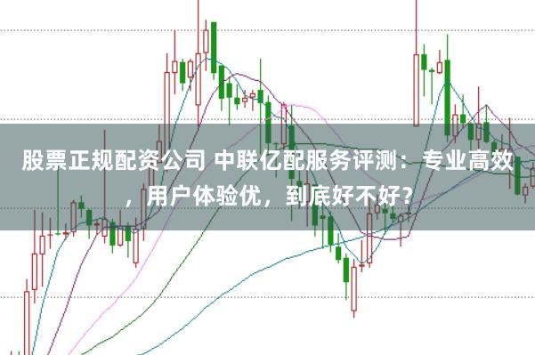 股票正规配资公司 中联亿配服务评测：专业高效，用户体验优，到底好不好？