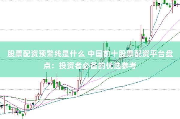 股票配资预警线是什么 中国前十股票配资平台盘点：投资者必备的优选参考