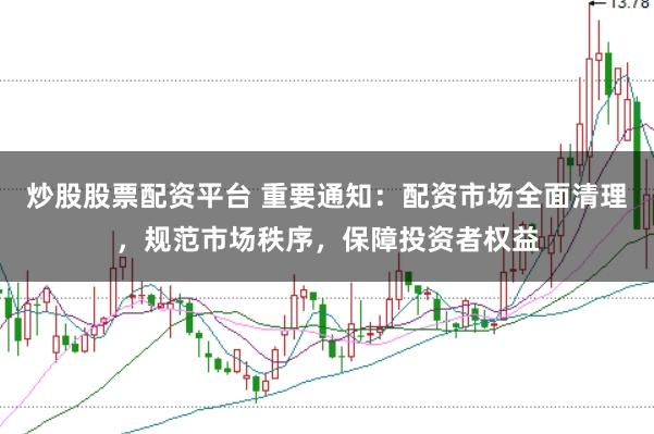 炒股股票配资平台 重要通知：配资市场全面清理，规范市场秩序，保障投资者权益