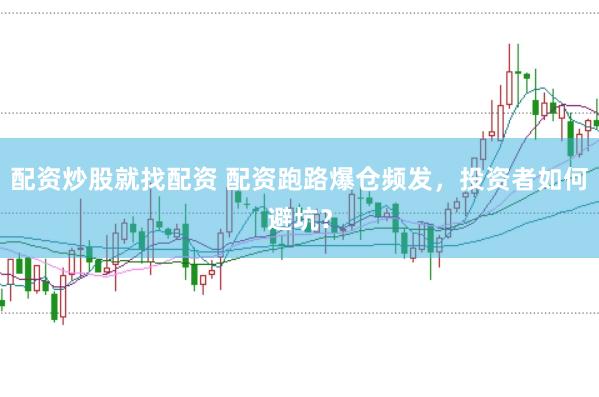 配资炒股就找配资 配资跑路爆仓频发，投资者如何避坑？