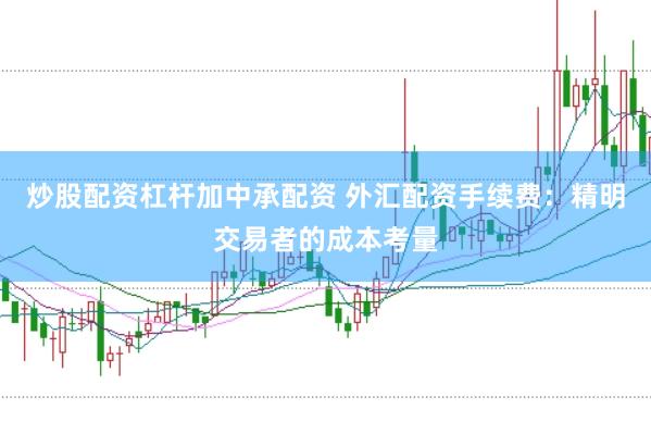 炒股配资杠杆加中承配资 外汇配资手续费：精明交易者的成本考量