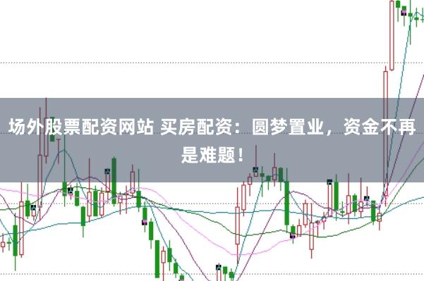 场外股票配资网站 买房配资：圆梦置业，资金不再是难题！
