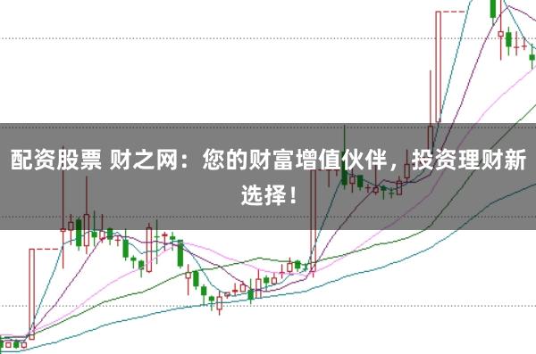 配资股票 财之网：您的财富增值伙伴，投资理财新选择！