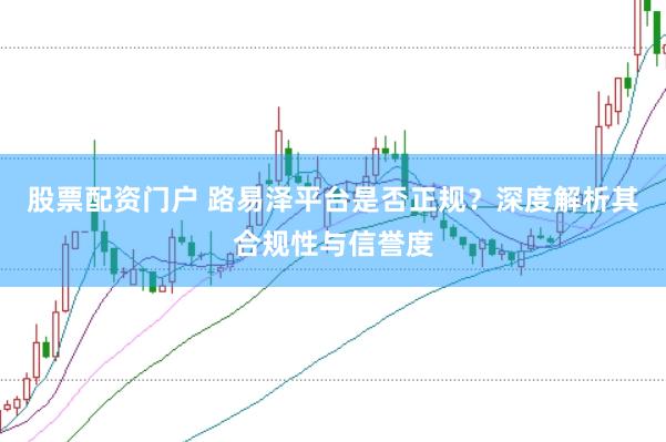 股票配资门户 路易泽平台是否正规？深度解析其合规性与信誉度