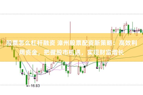 股票怎么杠杆融资 漳州股票配资新策略：高效利用资金，把握股市机遇，实现财富增长