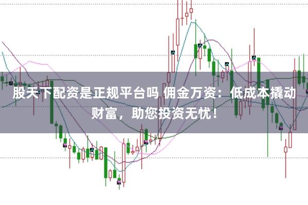 股天下配资是正规平台吗 佣金万资：低成本撬动财富，助您投资无忧！