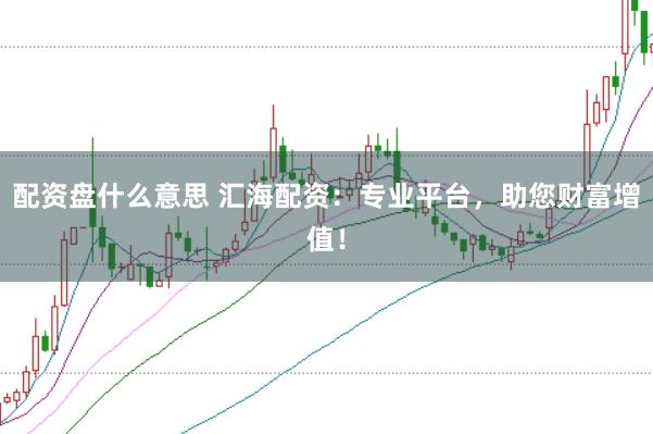 配资盘什么意思 汇海配资：专业平台，助您财富增值！