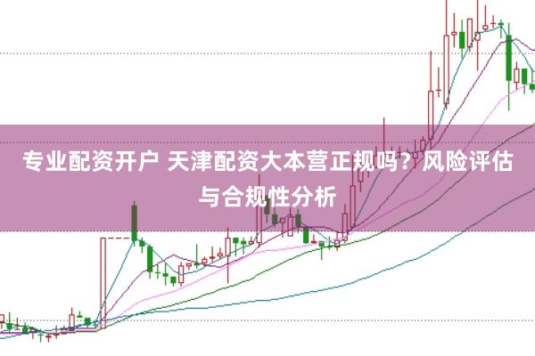 专业配资开户 天津配资大本营正规吗？风险评估与合规性分析