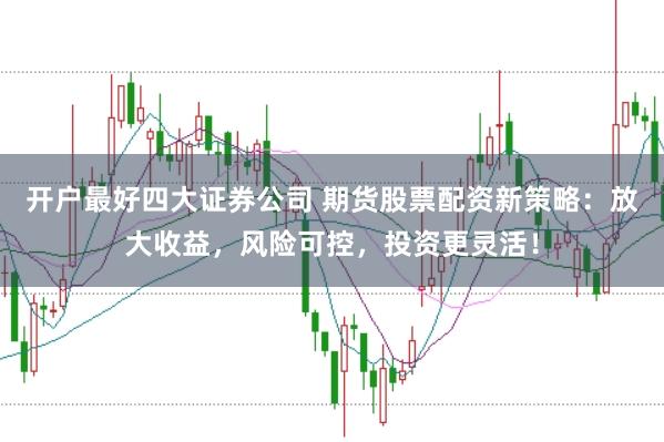 开户最好四大证券公司 期货股票配资新策略：放大收益，风险可控，投资更灵活！