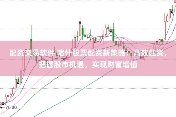 配资交易软件 喀什股票配资新策略：高效融资，把握股市机遇，实现财富增值