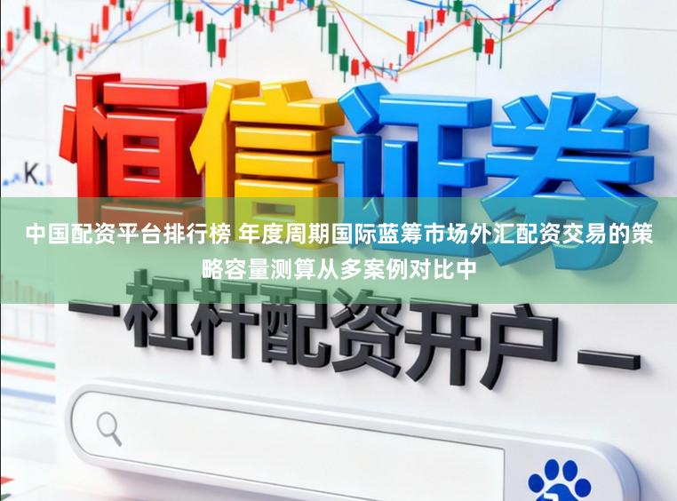 中国配资平台排行榜 年度周期国际蓝筹市场外汇配资交易的策略容量测算从多案例对比中