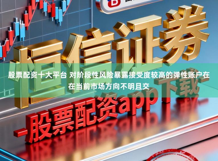 股票配资十大平台 对阶段性风险暴露接受度较高的弹性账户在在当前市场方向不明且交