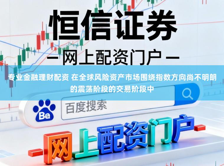 专业金融理财配资 在全球风险资产市场围绕指数方向尚不明朗的震荡阶段的交易阶段中