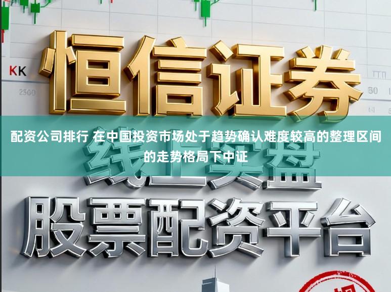 配资公司排行 在中国投资市场处于趋势确认难度较高的整理区间的走势格局下中证
