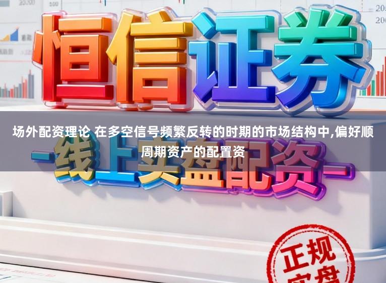 场外配资理论 在多空信号频繁反转的时期的市场结构中，偏好顺周期资产的配置资