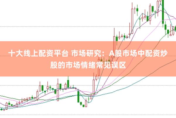十大线上配资平台 市场研究：A股市场中配资炒股的市场情绪常见误区