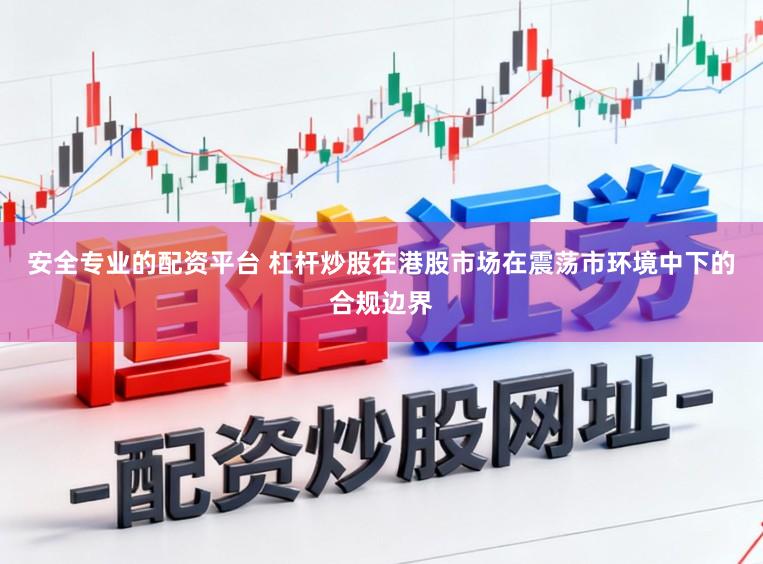 安全专业的配资平台 杠杆炒股在港股市场在震荡市环境中下的合规边界