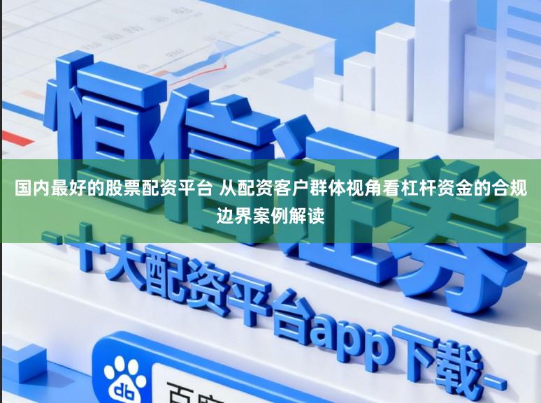 国内最好的股票配资平台 从配资客户群体视角看杠杆资金的合规边界案例解读